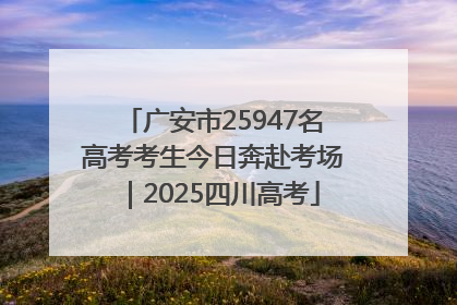 广安市25947名高考考生今日奔赴考场｜2025四川高考