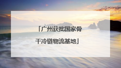 广州获批国家骨干冷链物流基地