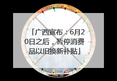 广西宣布：6月20日之后，暂停消费品以旧换新补贴