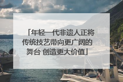 年轻一代非遗人正将传统技艺带向更广阔的舞台 创造更大价值