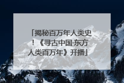 揭秘百万年人类史！《寻古中国·东方人类百万年》开播