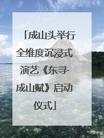 成山头举行全维度沉浸式演艺《东寻·成山赋》启动仪式