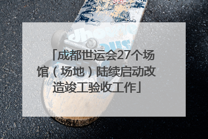 成都世运会27个场馆（场地）陆续启动改造竣工验收工作