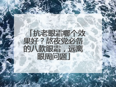 抗老眼霜哪个效果好？熬夜党必备的八款眼霜，远离眼周问题