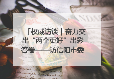 权威访谈｜奋力交出“两个更好”出彩答卷——访信阳市委书记蔡松涛