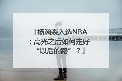 杨瀚森入选NBA：高光之后如何走好“以后的路”？