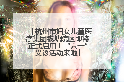 杭州市妇女儿童医疗集团钱塘院区即将正式启用！“六一”义诊活动来啦
