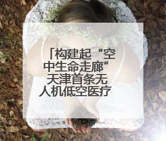 构建起“空中生命走廊” 天津首条无人机低空医疗配送运输专线试飞成功