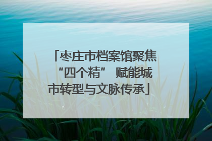 枣庄市档案馆聚焦“四个精” 赋能城市转型与文脉传承
