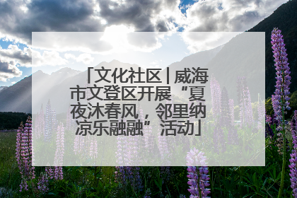 文化社区│威海市文登区开展“夏夜沐春风，邻里纳凉乐融融”活动