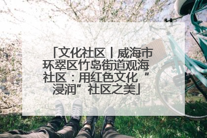 文化社区丨威海市环翠区竹岛街道观海社区：用红色文化“浸润”社区之美