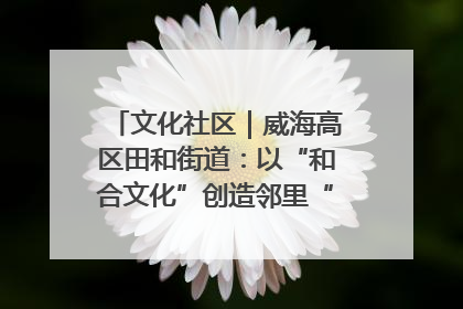 文化社区｜威海高区田和街道：以“和合文化”创造邻里“和合之美”