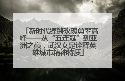 新时代铿锵玫瑰勇攀高峰——从“五连冠”到亚洲之巅，武汉女足诠释英雄城市精神特质