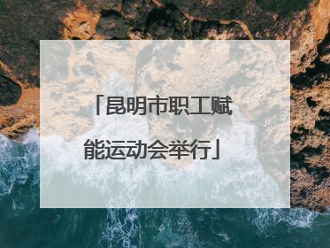 昆明市职工赋能运动会举行