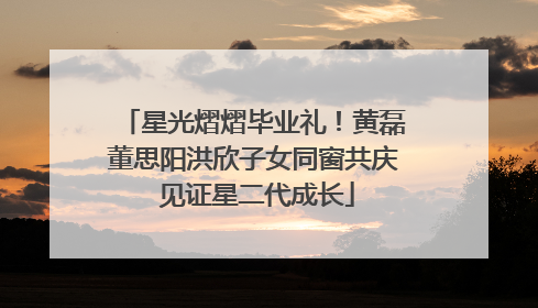 星光熠熠毕业礼！黄磊董思阳洪欣子女同窗共庆 见证星二代成长