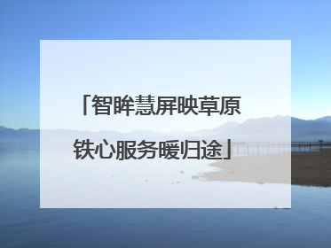 智眸慧屏映草原 铁心服务暖归途