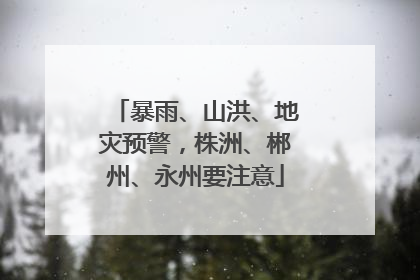 暴雨、山洪、地灾预警，株洲、郴州、永州要注意