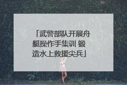 武警部队开展舟艇操作手集训 锻造水上救援尖兵
