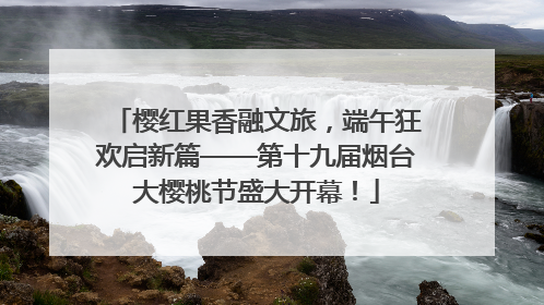 樱红果香融文旅，端午狂欢启新篇——第十九届烟台大樱桃节盛大开幕！