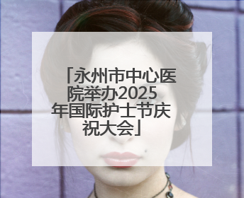 永州市中心医院举办2025年国际护士节庆祝大会