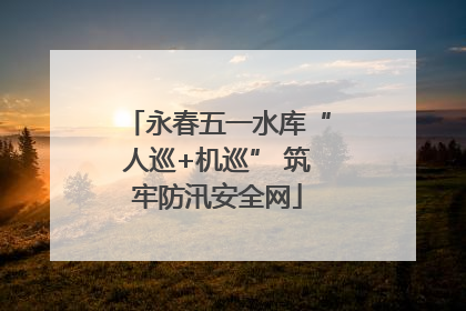 永春五一水库“人巡+机巡” 筑牢防汛安全网