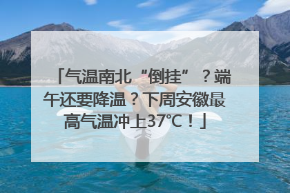 气温南北“倒挂”？端午还要降温？下周安徽最高气温冲上37℃！