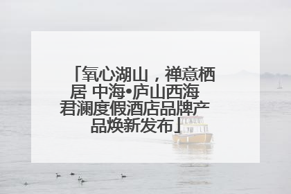 氧心湖山，禅意栖居 中海•庐山西海君澜度假酒店品牌产品焕新发布