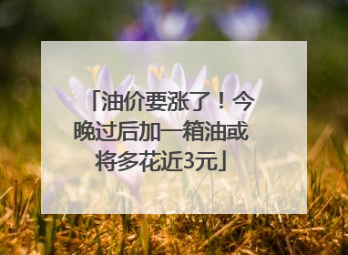 油价要涨了！今晚过后加一箱油或将多花近3元