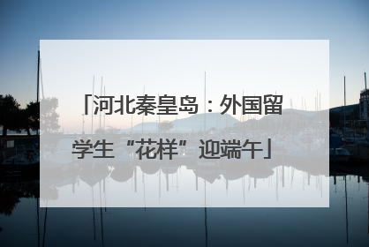 河北秦皇岛：外国留学生“花样”迎端午