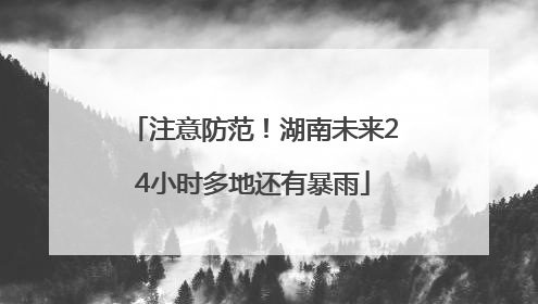 注意防范！湖南未来24小时多地还有暴雨