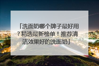 洗面奶哪个牌子最好用？精选最新榜单！推荐清洁效果好的洗面奶