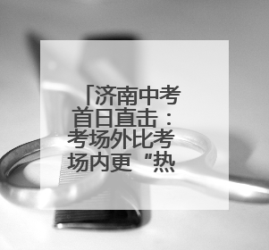 济南中考首日直击：考场外比考场内更“热闹”