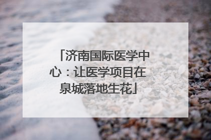 济南国际医学中心：让医学项目在泉城落地生花