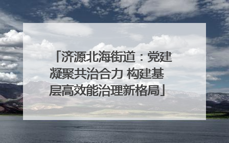济源北海街道：党建凝聚共治合力 构建基层高效能治理新格局
