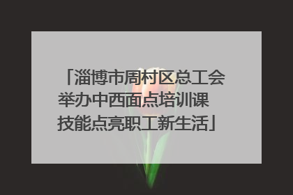 淄博市周村区总工会举办中西面点培训课 技能点亮职工新生活