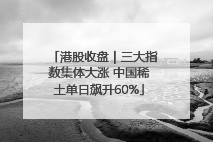 港股收盘｜三大指数集体大涨 中国稀土单日飙升60%