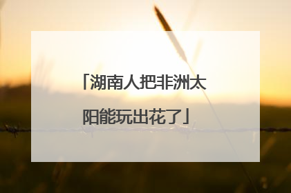 湖南人把非洲太阳能玩出花了