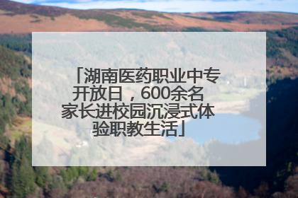 湖南医药职业中专开放日，600余名家长进校园沉浸式体验职教生活