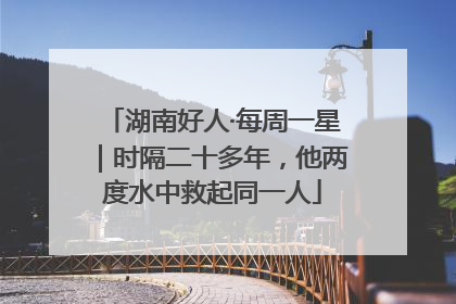 湖南好人·每周一星｜时隔二十多年，他两度水中救起同一人