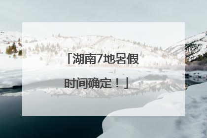 湖南7地暑假时间确定！