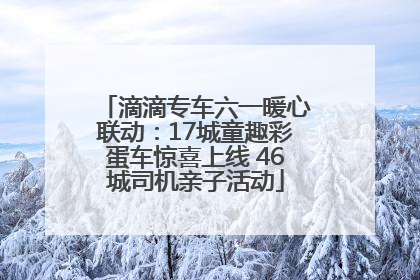 滴滴专车六一暖心联动：17城童趣彩蛋车惊喜上线 46城司机亲子活动