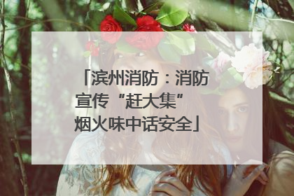 滨州消防：消防宣传“赶大集” 烟火味中话安全