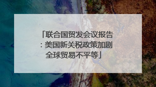 联合国贸发会议报告：美国新关税政策加剧全球贸易不平等
