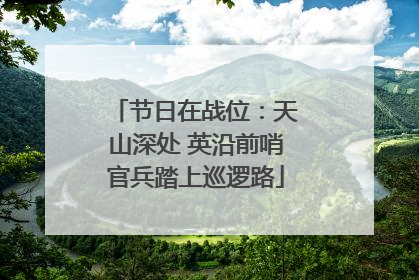 节日在战位：天山深处 英沿前哨官兵踏上巡逻路