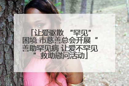 让爱驱散 “罕见” 困境 市慈善总会开展“善助罕见病 让爱不罕见”救助慰问活动