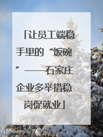 让员工端稳手里的“饭碗”——石家庄企业多举措稳岗促就业