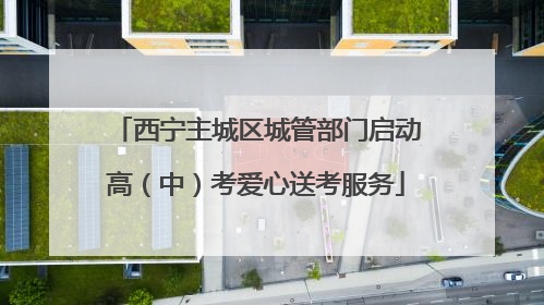 西宁主城区城管部门启动高（中）考爱心送考服务