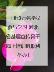 近3万名学员参与学习 河北省基层宣传骨干线上培训班顺利举办