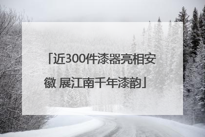 近300件漆器亮相安徽 展江南千年漆韵