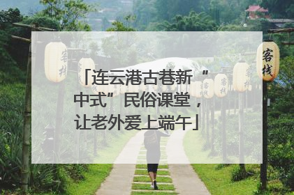连云港古巷新“中式”民俗课堂，让老外爱上端午